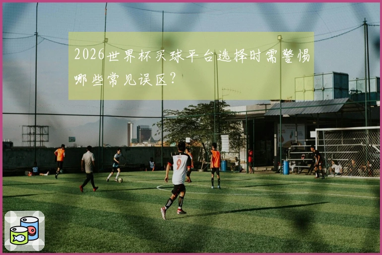 2026世界杯买球平台选择时需警惕哪些常见误区？