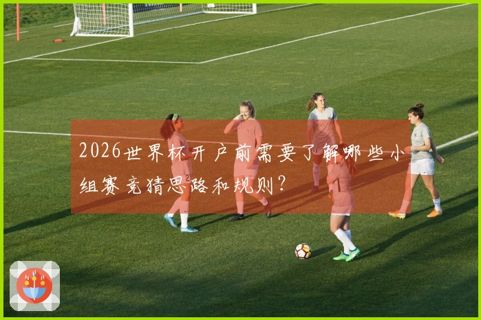 2026世界杯开户前需要了解哪些小组赛竞猜思路和规则？