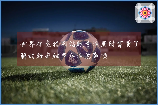 世界杯竞猜网站账号注册时需要了解的赔率细节和注意事项