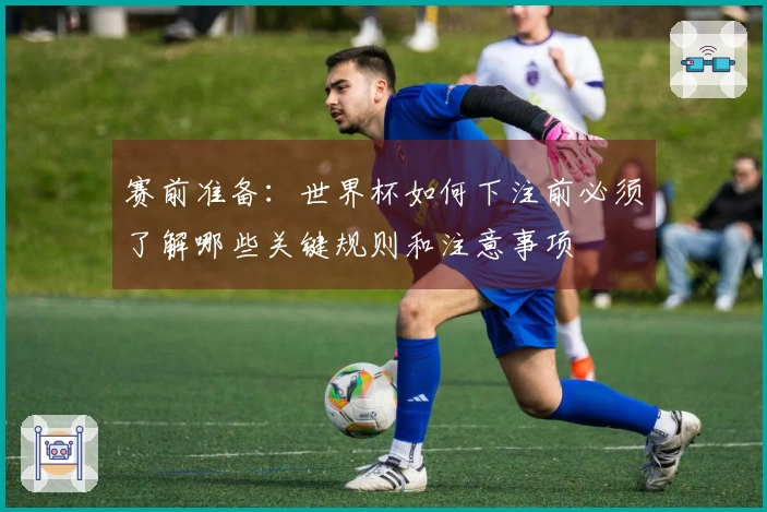 赛前准备：世界杯如何下注前必须了解哪些关键规则和注意事项