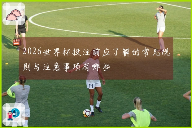 2026世界杯投注前应了解的常见规则与注意事项有哪些