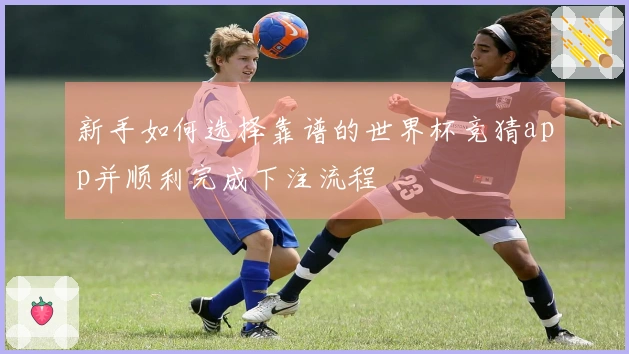 新手如何选择靠谱的世界杯竞猜app并顺利完成下注流程
