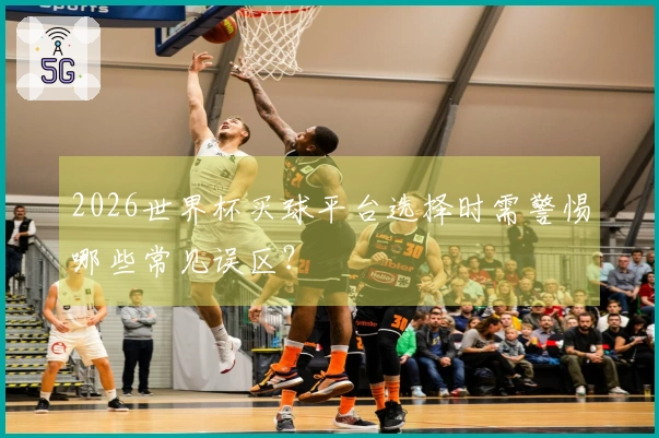 2026世界杯买球平台选择时需警惕哪些常见误区？